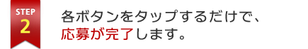 STEP2 各ボタンをタップするだけで、応募が完了します。